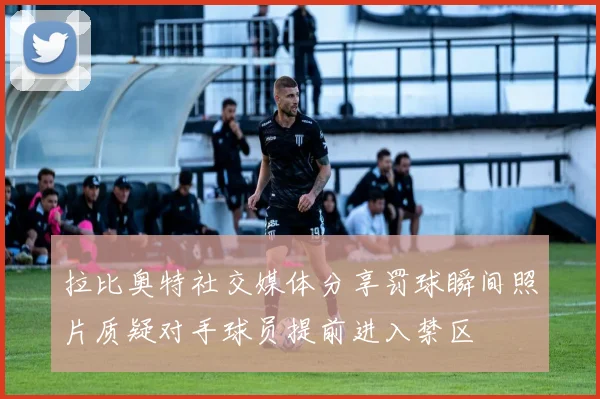 拉比奥特社交媒体分享罚球瞬间照片质疑对手球员提前进入禁区