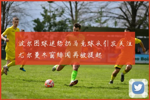 波尔图球迷怒扔马竞球衣引发关注尤尔曼冬窗绯闻再被提起