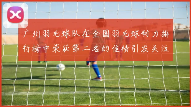 广州羽毛球队在全国羽毛球耐力排行榜中荣获第二名的佳绩引发关注