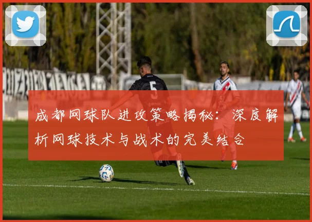 成都网球队进攻策略揭秘：深度解析网球技术与战术的完美结合